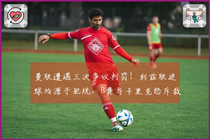 曼联遭遇三次争议判罚！利兹联进球均源于犯规，B费与卡里克怒斥裁判