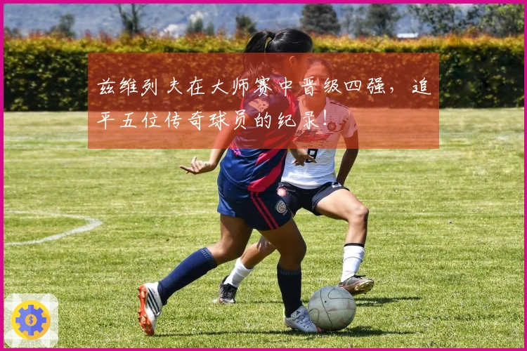 兹维列夫在大师赛中晋级四强，追平五位传奇球员的纪录！