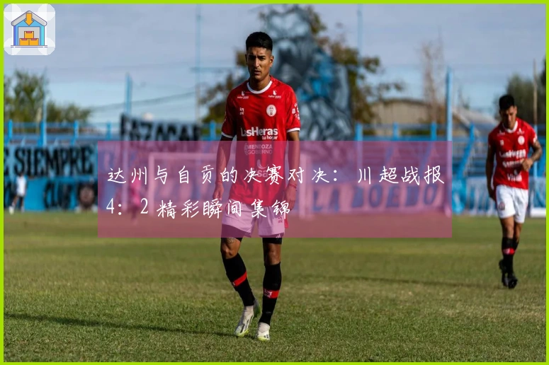 达州与自贡的决赛对决：川超战报4：2 精彩瞬间集锦