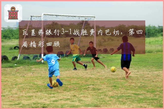 瓦基弗银行3-1战胜费内巴切，第四局精彩回顾