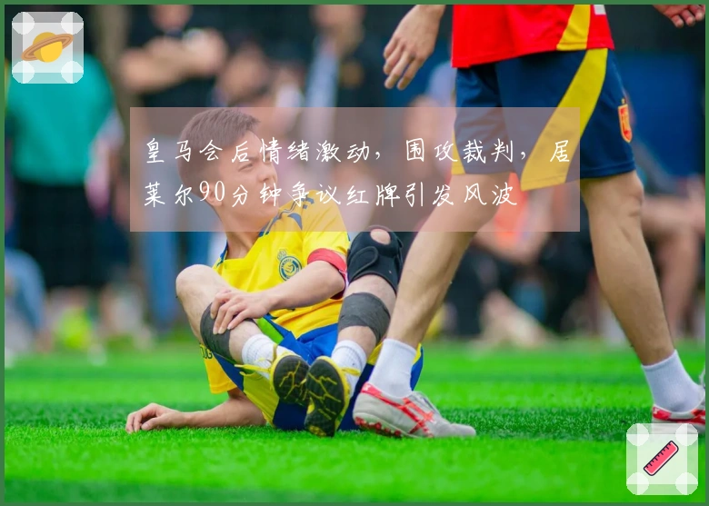 皇马会后情绪激动，围攻裁判，居莱尔90分钟争议红牌引发风波
