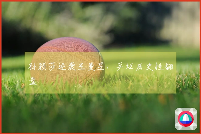 孙颖莎逆袭王曼昱，乒坛历史性翻盘