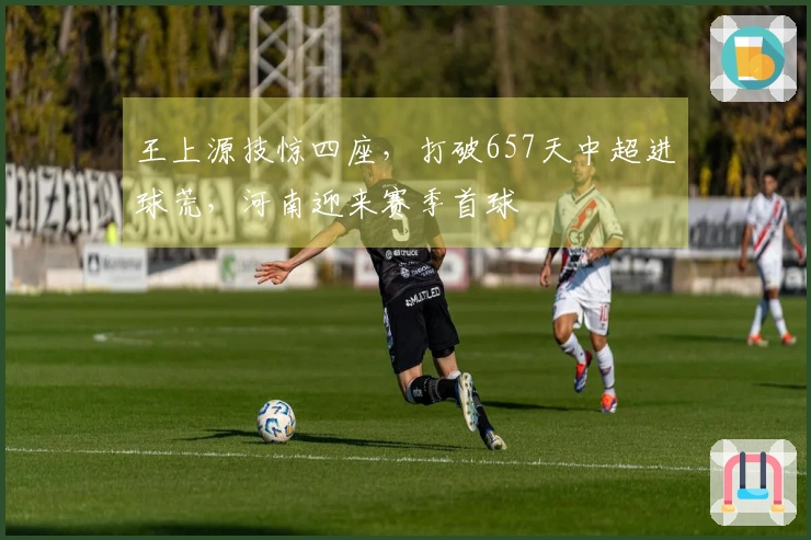 王上源技惊四座，打破657天中超进球荒，河南迎来赛季首球