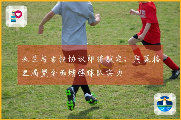 米兰与吉拉协议即将敲定；阿莱格里渴望全面增强球队实力