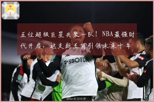 五位超级巨星共聚一队！NBA最强时代开启，这支新王将引领未来十年！