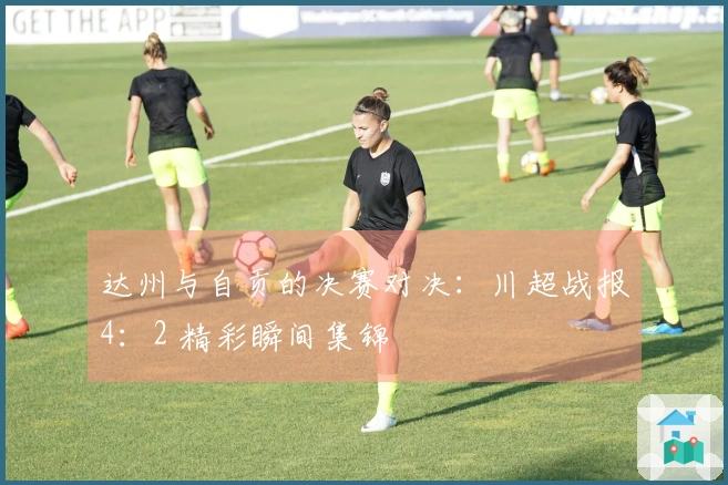 达州与自贡的决赛对决：川超战报4：2 精彩瞬间集锦