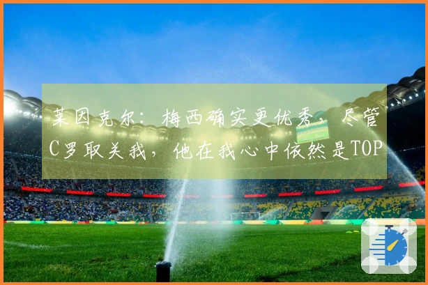 莱因克尔：梅西确实更优秀，尽管C罗取关我，他在我心中依然是TOP5选手