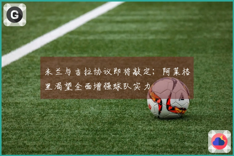 米兰与吉拉协议即将敲定；阿莱格里渴望全面增强球队实力