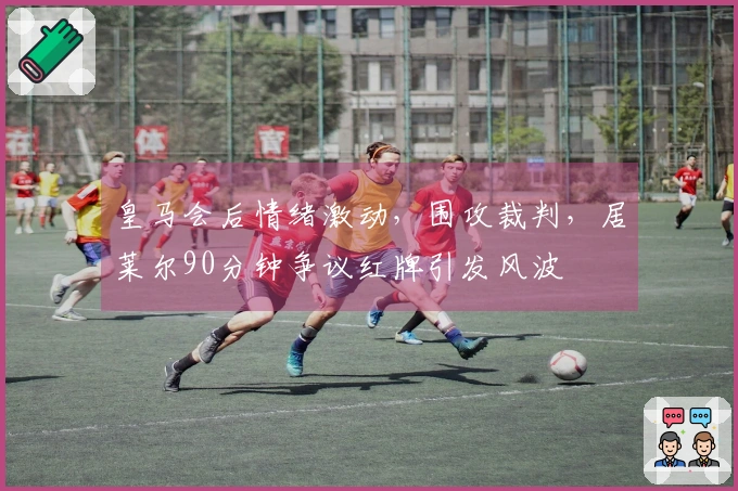 皇马会后情绪激动，围攻裁判，居莱尔90分钟争议红牌引发风波